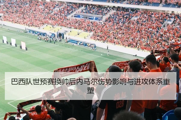 巴西队世预赛换帅后内马尔伤势影响与进攻体系重塑